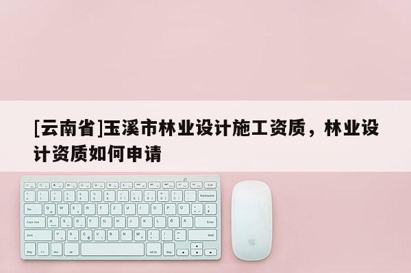 [云南省]玉溪市林業設計施工資質，林業設計資質如何申請