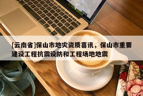 [云南省]保山市地災資質喜訊，保山市重要建設工程抗震設防和工程場地地震