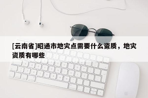 [云南省]昭通市地災點需要什么資質，地災資質有哪些