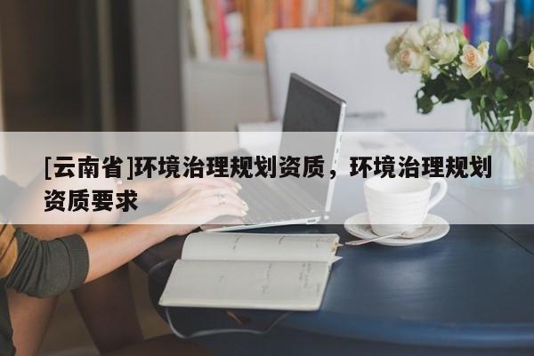 [云南省]環境治理規劃資質，環境治理規劃資質要求