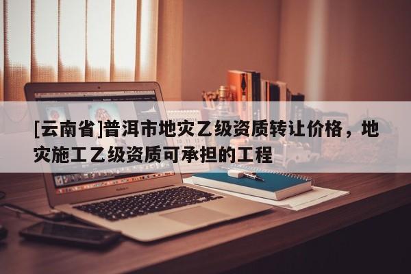 [云南省]普洱市地災乙級資質轉讓價格，地災施工乙級資質可承擔的工程