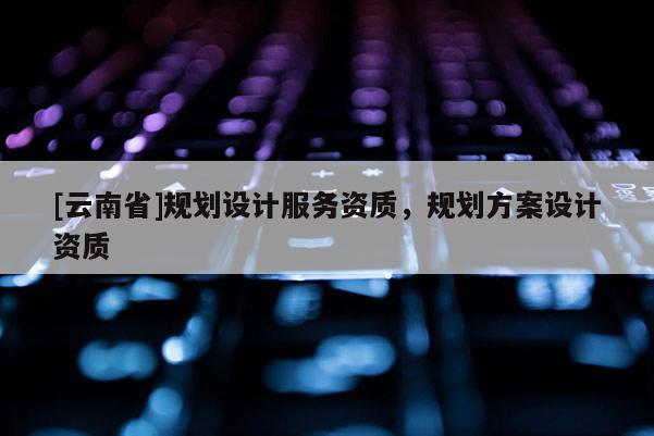 [云南省]規劃設計服務資質，規劃方案設計資質
