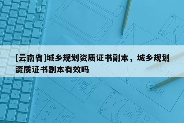 [云南省]城鄉規劃資質證書副本，城鄉規劃資質證書副本有效嗎