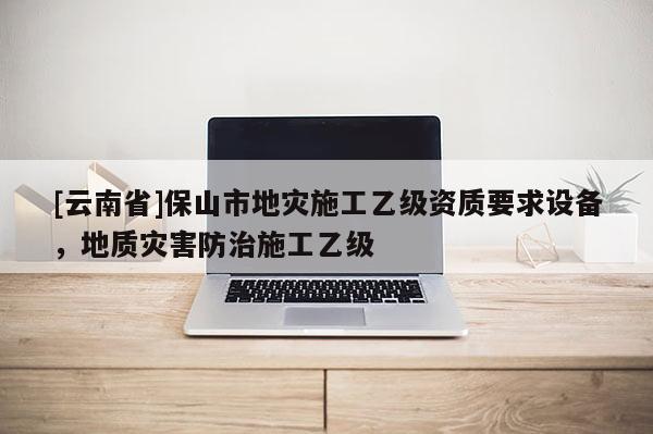 [云南省]保山市地災施工乙級資質要求設備，地質災害防治施工乙級