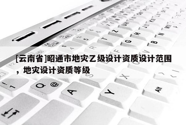 [云南省]昭通市地災乙級設計資質設計范圍，地災設計資質等級