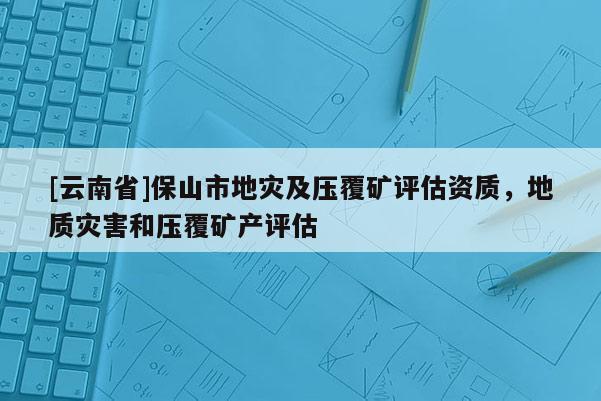 [云南省]保山市地災及壓覆礦評估資質，地質災害和壓覆礦產評估