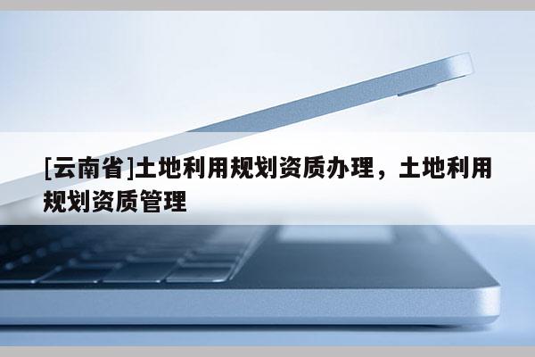 [云南省]土地利用規劃資質辦理，土地利用規劃資質管理