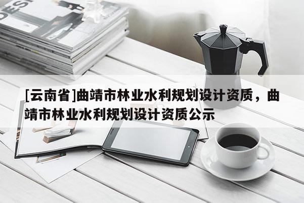 [云南省]曲靖市林業水利規劃設計資質，曲靖市林業水利規劃設計資質公示