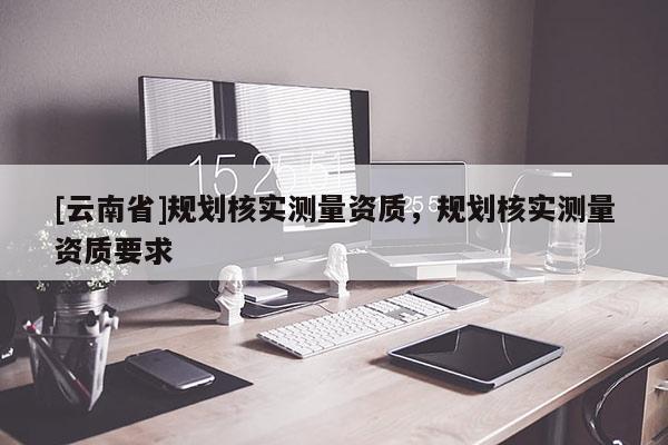 [云南省]規(guī)劃核實測量資質(zhì)，規(guī)劃核實測量資質(zhì)要求