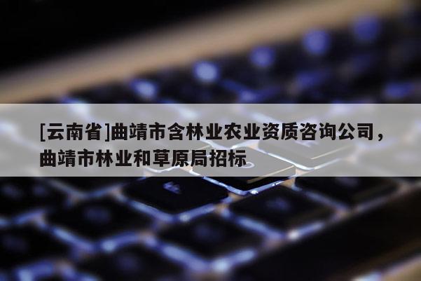 [云南省]曲靖市含林業農業資質咨詢公司，曲靖市林業和草原局招標