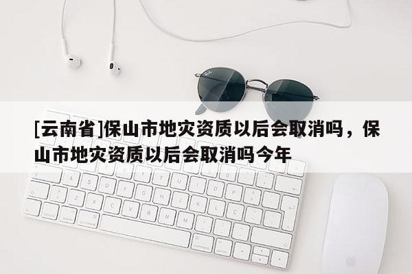 [云南省]保山市地災資質以后會取消嗎，保山市地災資質以后會取消嗎今年
