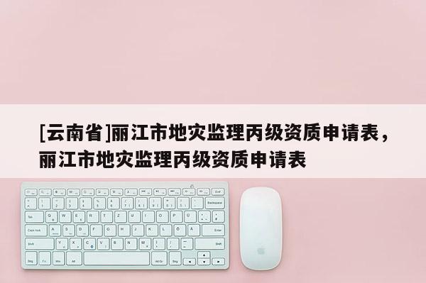 [云南省]麗江市地災監理丙級資質申請表，麗江市地災監理丙級資質申請表