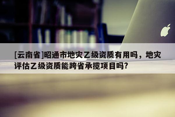 [云南省]昭通市地災乙級資質有用嗎，地災評估乙級資質能跨省承攬項目嗎?