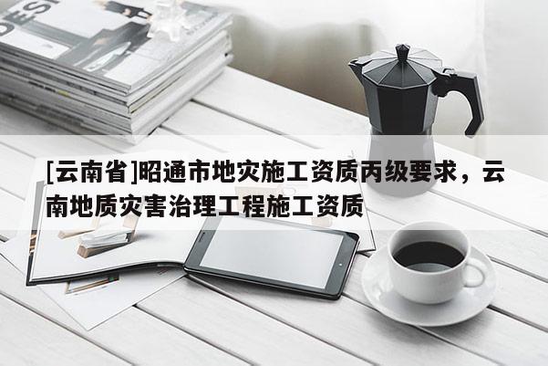 [云南省]昭通市地災施工資質丙級要求，云南地質災害治理工程施工資質