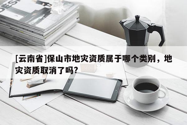 [云南省]保山市地災資質屬于哪個類別，地災資質取消了嗎?