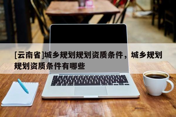 [云南省]城鄉規劃規劃資質條件，城鄉規劃規劃資質條件有哪些