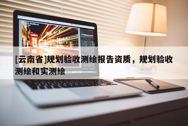 [云南省]規劃驗收測繪報告資質，規劃驗收測繪和實測繪