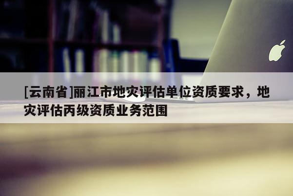 [云南省]麗江市地災評估單位資質要求，地災評估丙級資質業務范圍