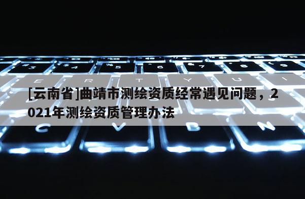 [云南省]曲靖市測繪資質經常遇見問題，2021年測繪資質管理辦法