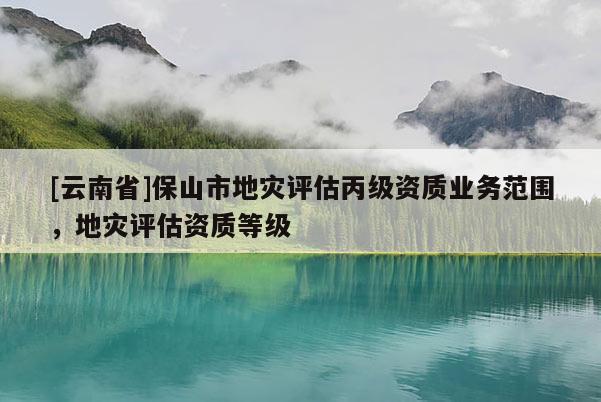 [云南省]保山市地災評估丙級資質業務范圍，地災評估資質等級