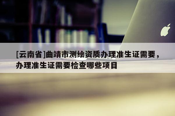 [云南省]曲靖市測繪資質辦理準生證需要，辦理準生證需要檢查哪些項目