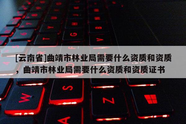 [云南省]曲靖市林業局需要什么資質和資質，曲靖市林業局需要什么資質和資質證書