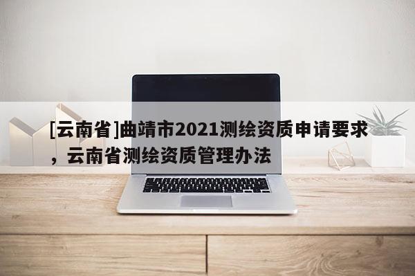 [云南省]曲靖市2021測繪資質申請要求，云南省測繪資質管理辦法