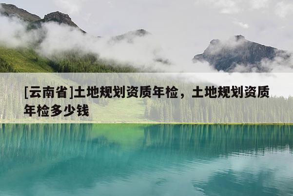 [云南省]土地規劃資質年檢，土地規劃資質年檢多少錢