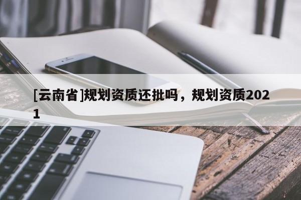 [云南省]規劃資質還批嗎，規劃資質2021