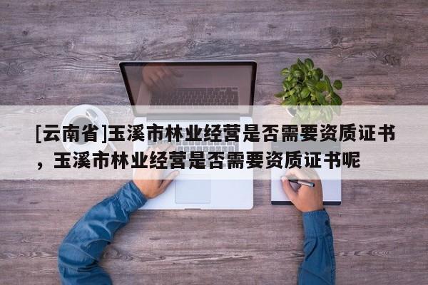 [云南省]玉溪市林業經營是否需要資質證書，玉溪市林業經營是否需要資質證書呢