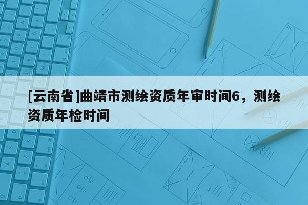 [云南省]曲靖市測(cè)繪資質(zhì)年審時(shí)間6，測(cè)繪資質(zhì)年檢時(shí)間