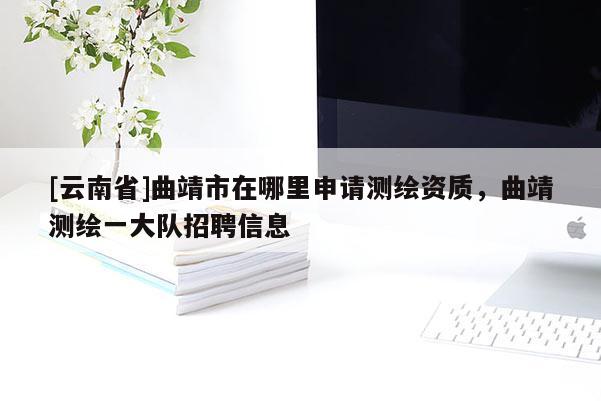 [云南省]曲靖市在哪里申請(qǐng)測(cè)繪資質(zhì)，曲靖測(cè)繪一大隊(duì)招聘信息