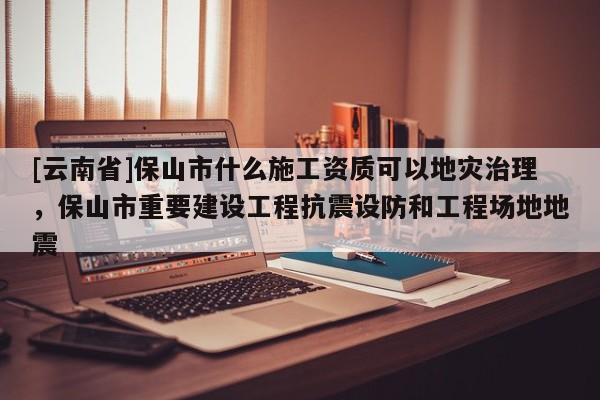 [云南省]保山市什么施工資質可以地災治理，保山市重要建設工程抗震設防和工程場地地震