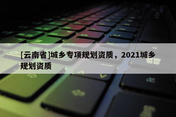 [云南省]城鄉專項規劃資質，2021城鄉規劃資質
