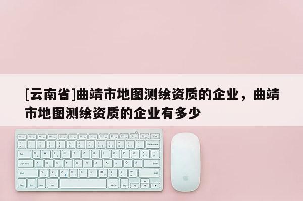 [云南省]曲靖市地圖測(cè)繪資質(zhì)的企業(yè)，曲靖市地圖測(cè)繪資質(zhì)的企業(yè)有多少