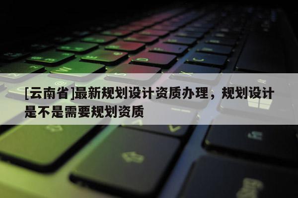 [云南省]最新規劃設計資質辦理，規劃設計是不是需要規劃資質