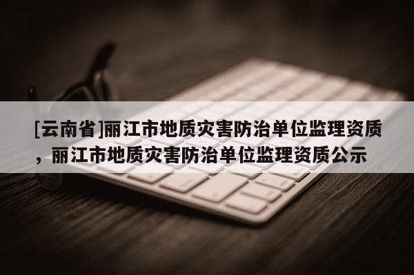 [云南省]麗江市地質災害防治單位監理資質，麗江市地質災害防治單位監理資質公示